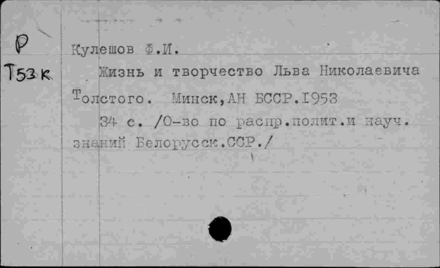 ﻿р
7ьзк
Кулешов ф,И.
Жизнь и творчество Льва Николаевича ! Толстого. Минск,АН БССР.1953
34 с. /0-во по распр»полит.и науч.
■ знагний Еелорус ск. ССР. /